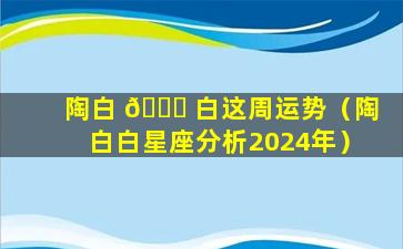 陶白 🐅 白这周运势（陶白白星座分析2024年）